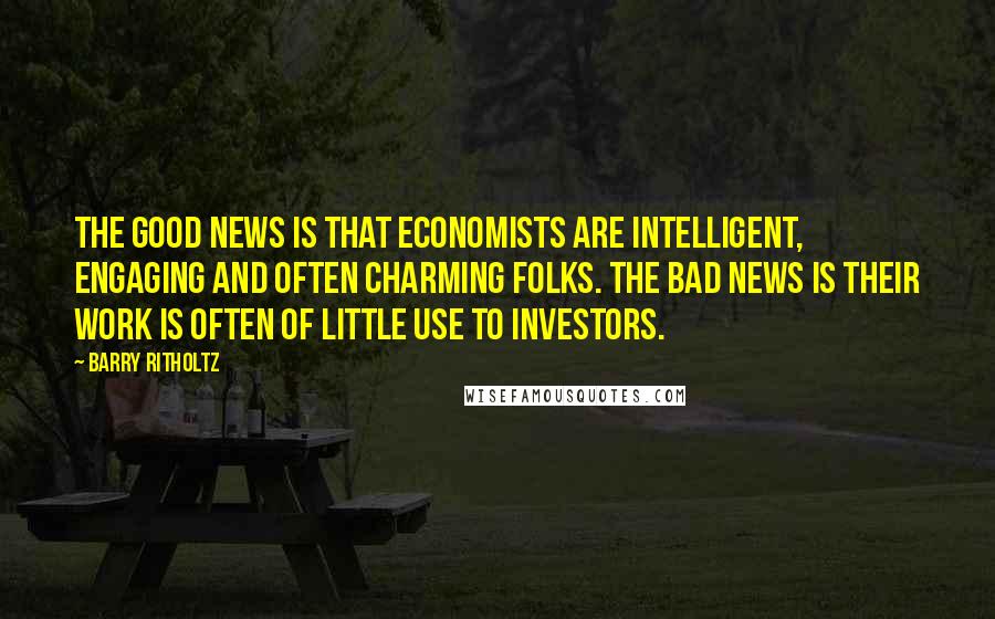 Barry Ritholtz Quotes: The good news is that economists are intelligent, engaging and often charming folks. The bad news is their work is often of little use to investors.