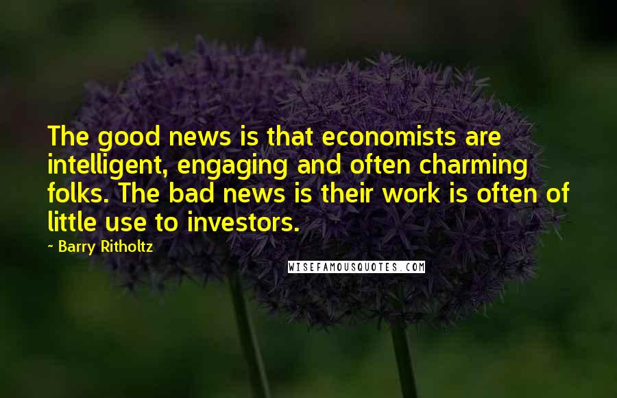 Barry Ritholtz Quotes: The good news is that economists are intelligent, engaging and often charming folks. The bad news is their work is often of little use to investors.
