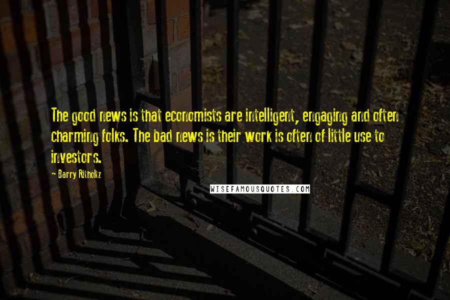 Barry Ritholtz Quotes: The good news is that economists are intelligent, engaging and often charming folks. The bad news is their work is often of little use to investors.