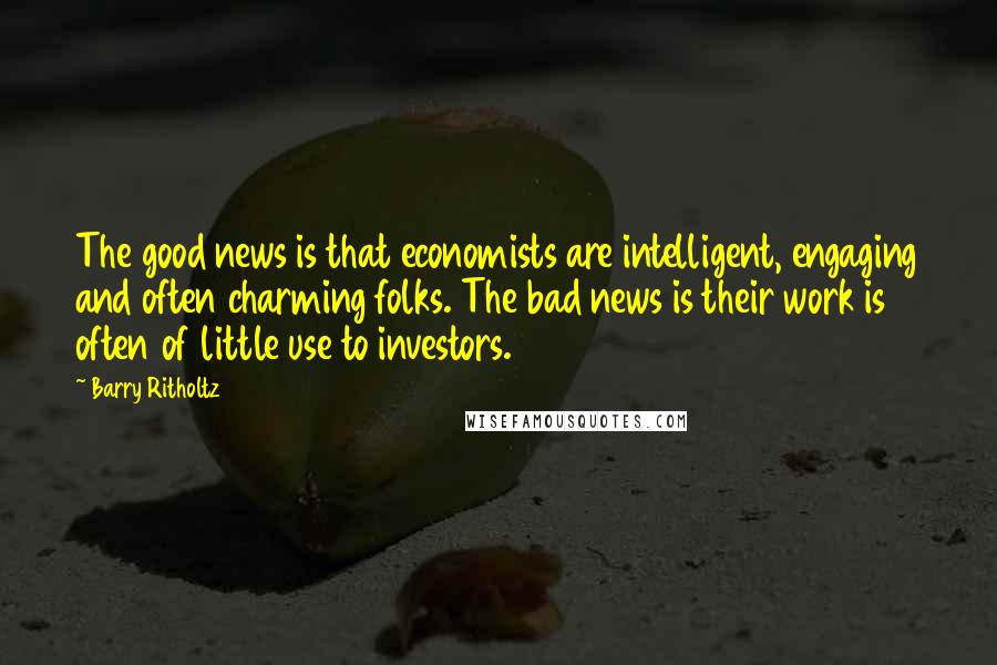 Barry Ritholtz Quotes: The good news is that economists are intelligent, engaging and often charming folks. The bad news is their work is often of little use to investors.