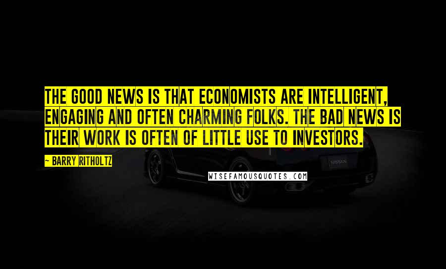 Barry Ritholtz Quotes: The good news is that economists are intelligent, engaging and often charming folks. The bad news is their work is often of little use to investors.