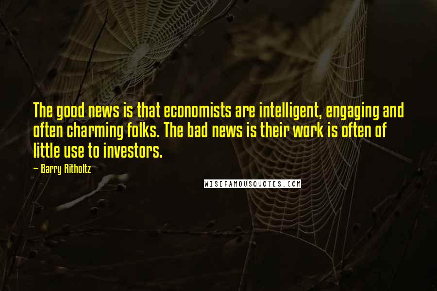 Barry Ritholtz Quotes: The good news is that economists are intelligent, engaging and often charming folks. The bad news is their work is often of little use to investors.