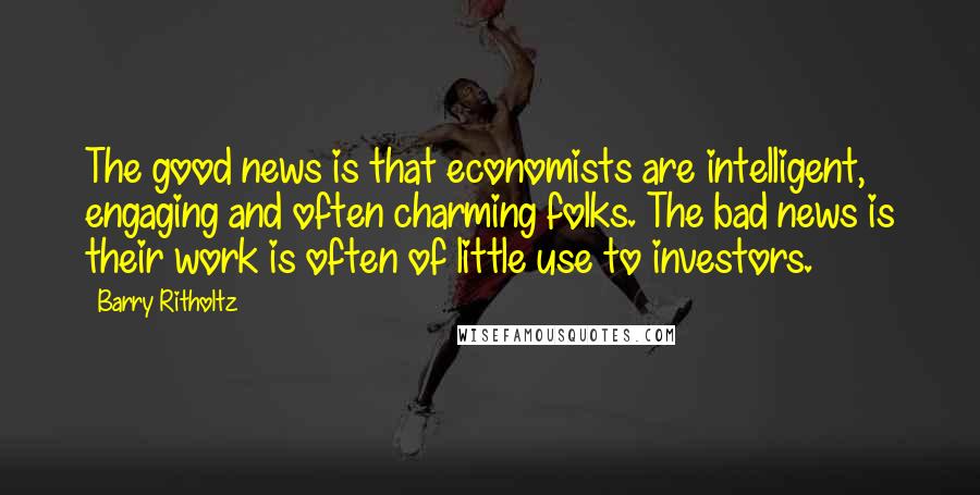 Barry Ritholtz Quotes: The good news is that economists are intelligent, engaging and often charming folks. The bad news is their work is often of little use to investors.