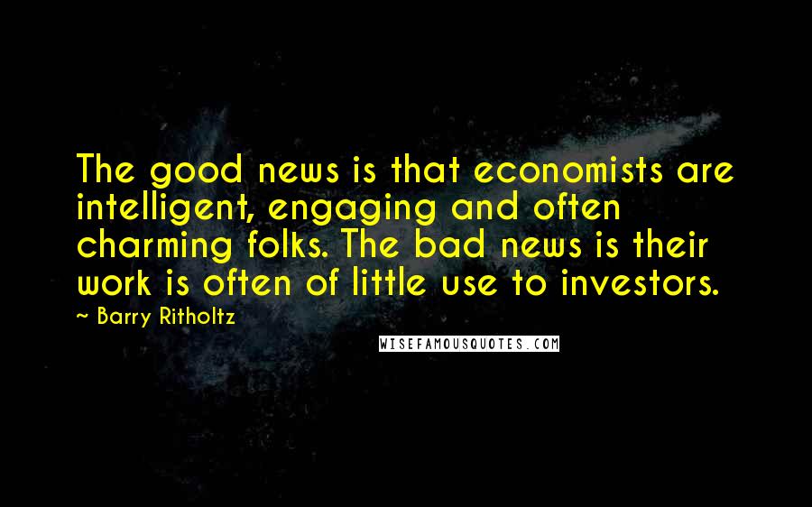 Barry Ritholtz Quotes: The good news is that economists are intelligent, engaging and often charming folks. The bad news is their work is often of little use to investors.