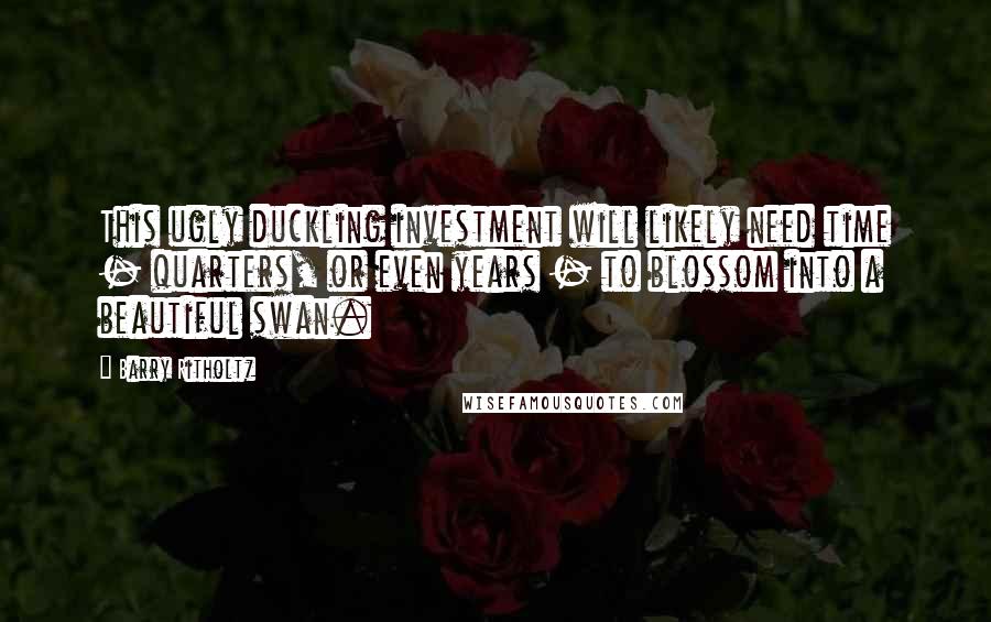 Barry Ritholtz Quotes: This ugly duckling investment will likely need time - quarters, or even years - to blossom into a beautiful swan.