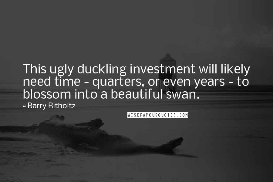 Barry Ritholtz Quotes: This ugly duckling investment will likely need time - quarters, or even years - to blossom into a beautiful swan.