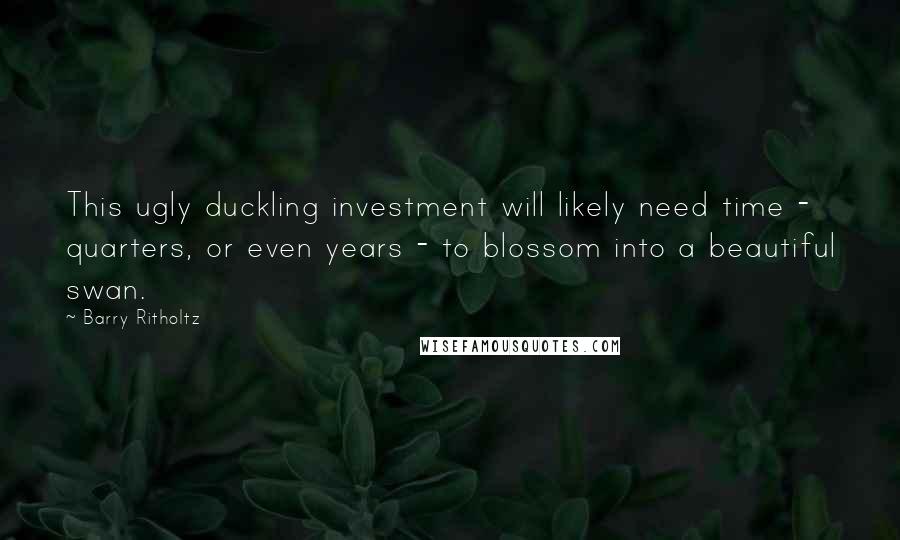 Barry Ritholtz Quotes: This ugly duckling investment will likely need time - quarters, or even years - to blossom into a beautiful swan.