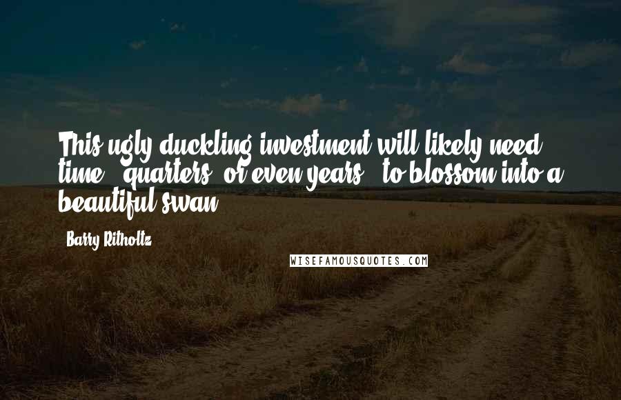 Barry Ritholtz Quotes: This ugly duckling investment will likely need time - quarters, or even years - to blossom into a beautiful swan.