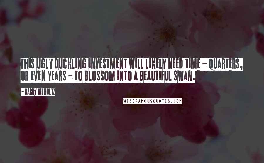 Barry Ritholtz Quotes: This ugly duckling investment will likely need time - quarters, or even years - to blossom into a beautiful swan.