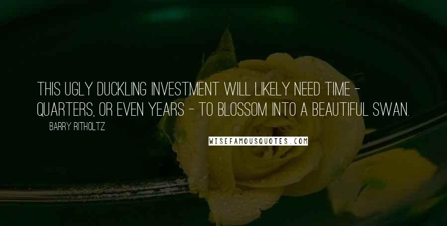 Barry Ritholtz Quotes: This ugly duckling investment will likely need time - quarters, or even years - to blossom into a beautiful swan.