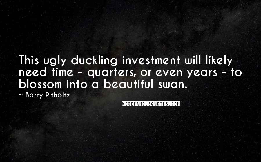 Barry Ritholtz Quotes: This ugly duckling investment will likely need time - quarters, or even years - to blossom into a beautiful swan.