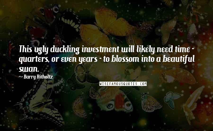 Barry Ritholtz Quotes: This ugly duckling investment will likely need time - quarters, or even years - to blossom into a beautiful swan.