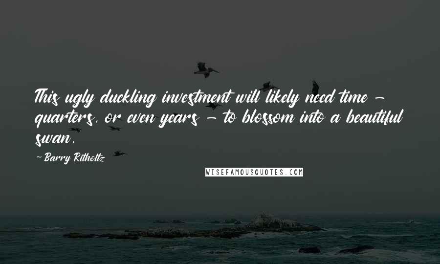 Barry Ritholtz Quotes: This ugly duckling investment will likely need time - quarters, or even years - to blossom into a beautiful swan.