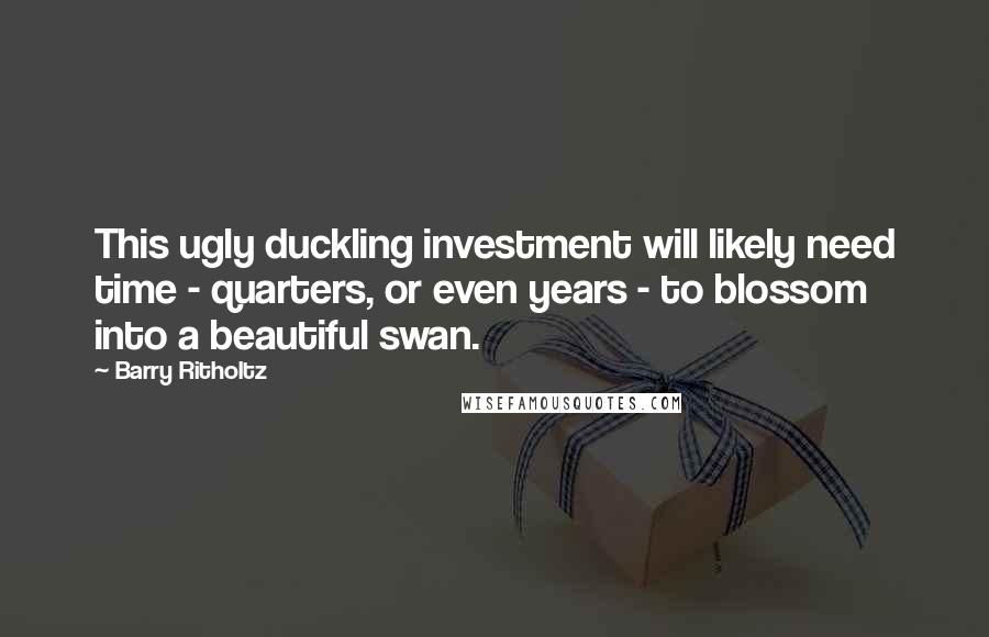 Barry Ritholtz Quotes: This ugly duckling investment will likely need time - quarters, or even years - to blossom into a beautiful swan.