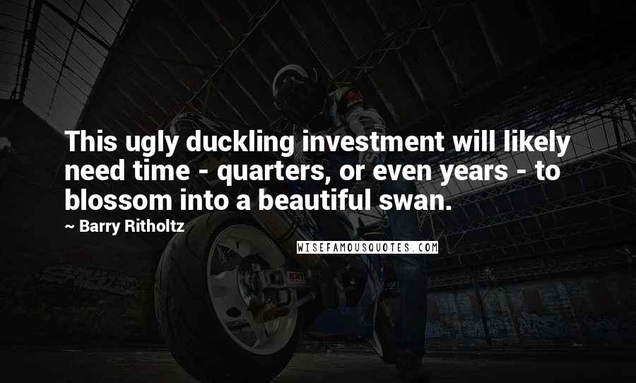 Barry Ritholtz Quotes: This ugly duckling investment will likely need time - quarters, or even years - to blossom into a beautiful swan.