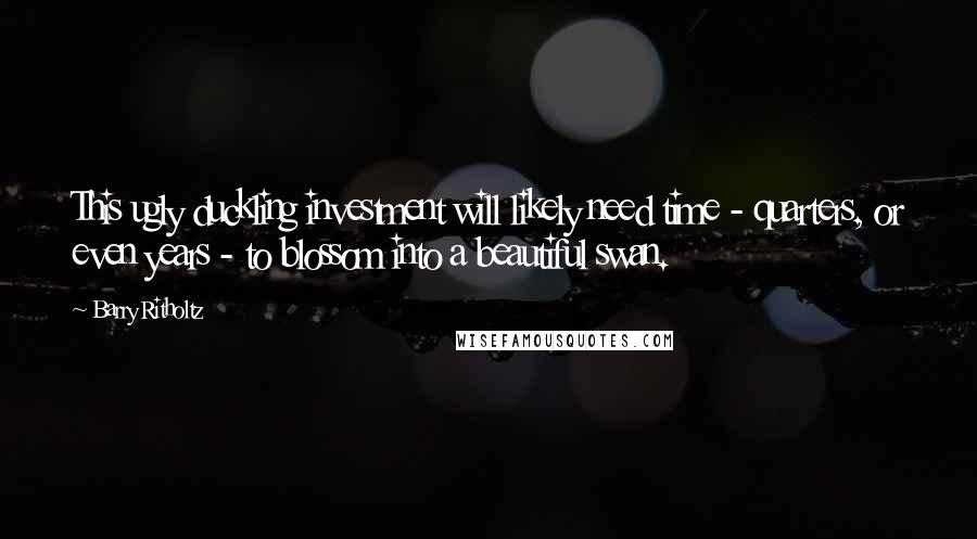 Barry Ritholtz Quotes: This ugly duckling investment will likely need time - quarters, or even years - to blossom into a beautiful swan.
