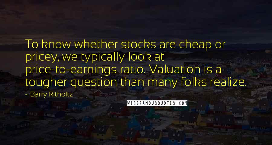 Barry Ritholtz Quotes: To know whether stocks are cheap or pricey, we typically look at price-to-earnings ratio. Valuation is a tougher question than many folks realize.