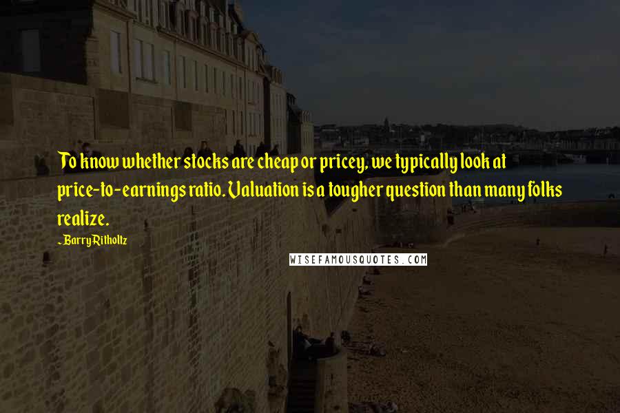 Barry Ritholtz Quotes: To know whether stocks are cheap or pricey, we typically look at price-to-earnings ratio. Valuation is a tougher question than many folks realize.