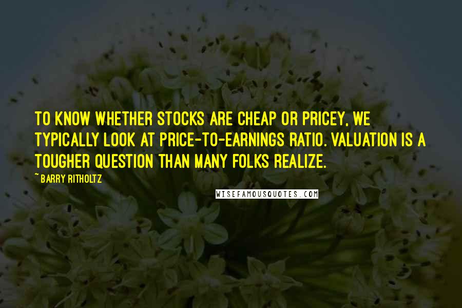 Barry Ritholtz Quotes: To know whether stocks are cheap or pricey, we typically look at price-to-earnings ratio. Valuation is a tougher question than many folks realize.