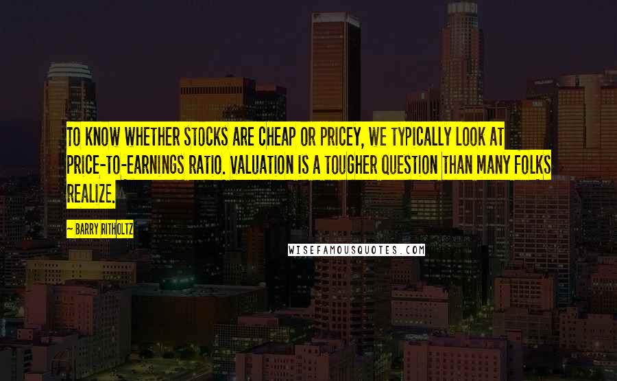 Barry Ritholtz Quotes: To know whether stocks are cheap or pricey, we typically look at price-to-earnings ratio. Valuation is a tougher question than many folks realize.