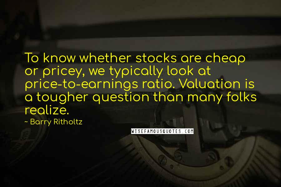 Barry Ritholtz Quotes: To know whether stocks are cheap or pricey, we typically look at price-to-earnings ratio. Valuation is a tougher question than many folks realize.