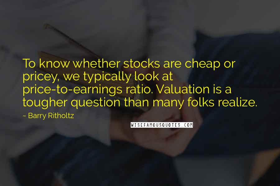 Barry Ritholtz Quotes: To know whether stocks are cheap or pricey, we typically look at price-to-earnings ratio. Valuation is a tougher question than many folks realize.