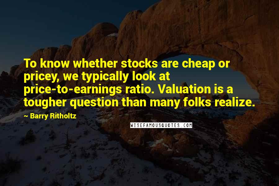 Barry Ritholtz Quotes: To know whether stocks are cheap or pricey, we typically look at price-to-earnings ratio. Valuation is a tougher question than many folks realize.