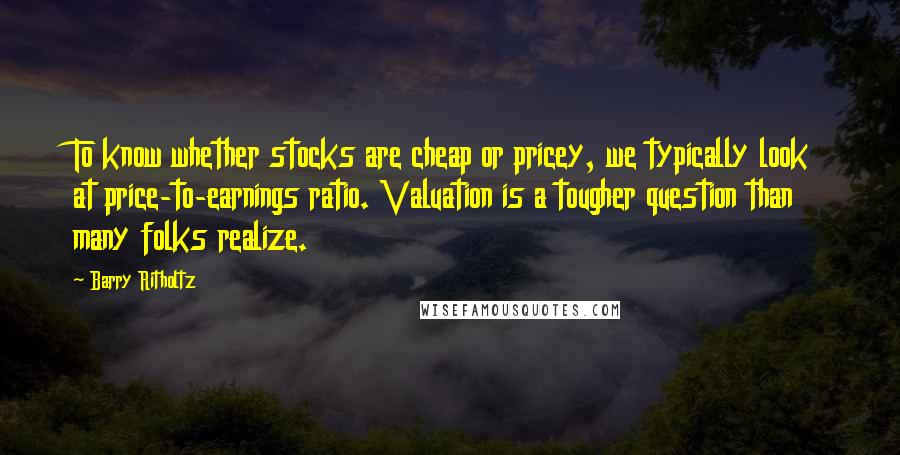 Barry Ritholtz Quotes: To know whether stocks are cheap or pricey, we typically look at price-to-earnings ratio. Valuation is a tougher question than many folks realize.