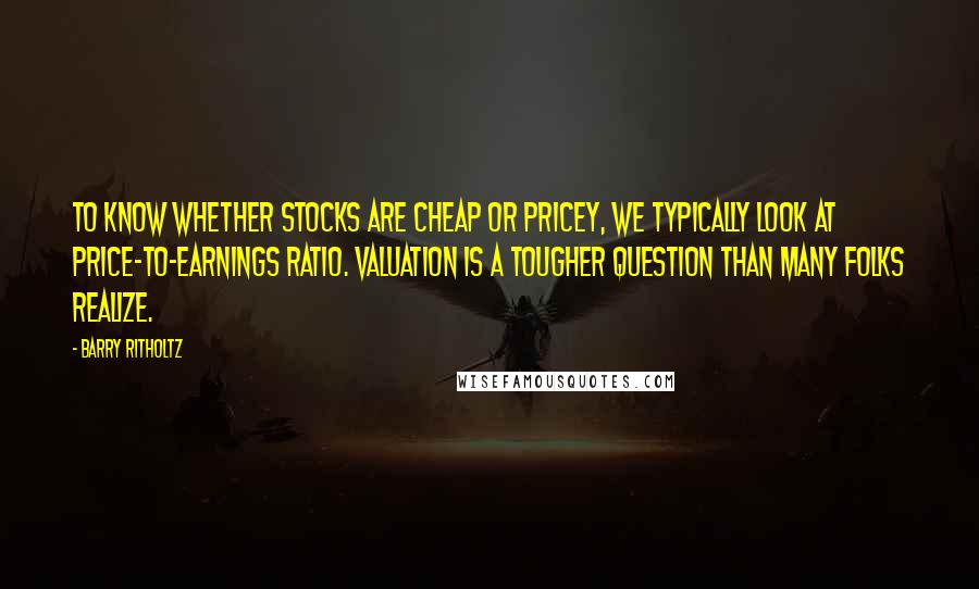 Barry Ritholtz Quotes: To know whether stocks are cheap or pricey, we typically look at price-to-earnings ratio. Valuation is a tougher question than many folks realize.