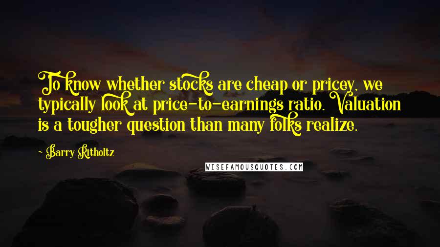 Barry Ritholtz Quotes: To know whether stocks are cheap or pricey, we typically look at price-to-earnings ratio. Valuation is a tougher question than many folks realize.