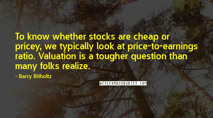 Barry Ritholtz Quotes: To know whether stocks are cheap or pricey, we typically look at price-to-earnings ratio. Valuation is a tougher question than many folks realize.