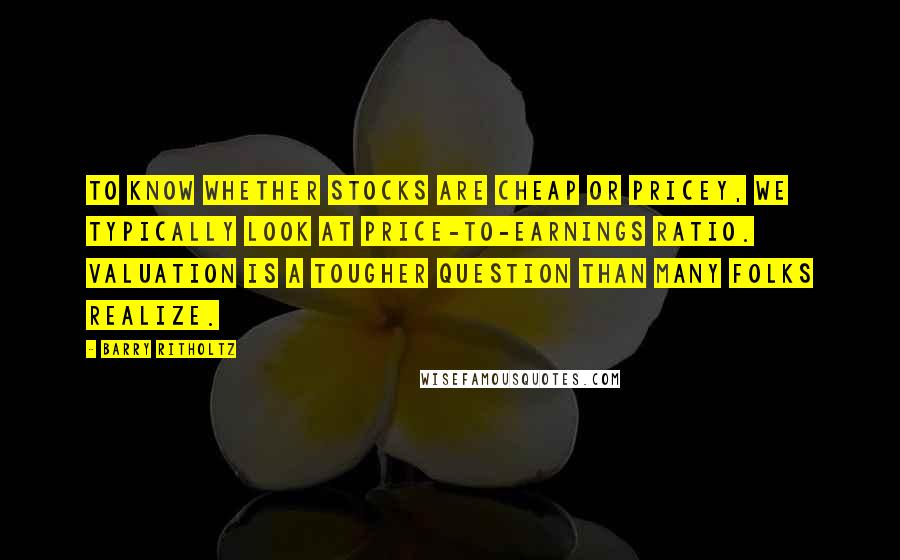 Barry Ritholtz Quotes: To know whether stocks are cheap or pricey, we typically look at price-to-earnings ratio. Valuation is a tougher question than many folks realize.