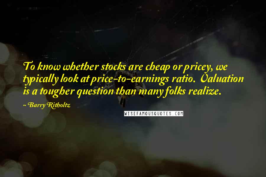 Barry Ritholtz Quotes: To know whether stocks are cheap or pricey, we typically look at price-to-earnings ratio. Valuation is a tougher question than many folks realize.