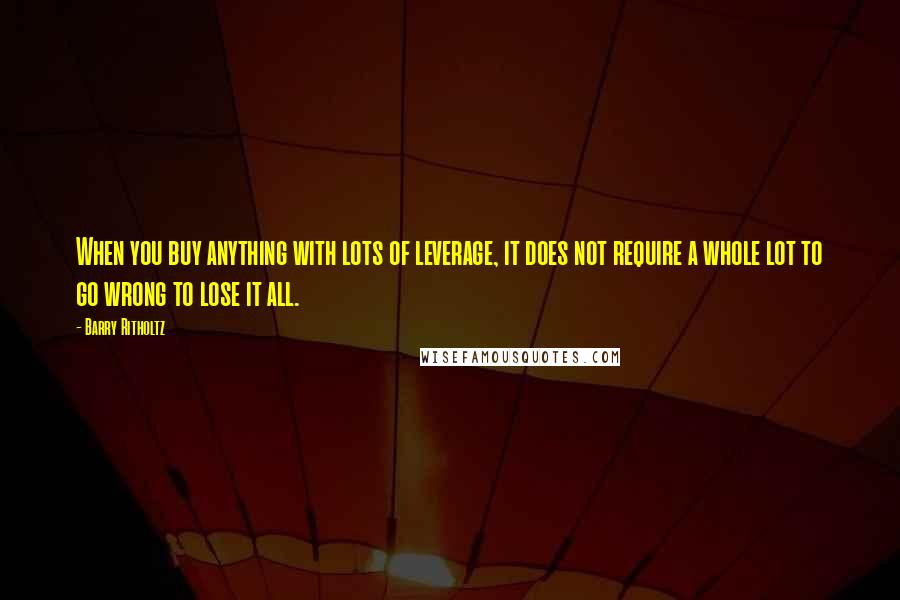 Barry Ritholtz Quotes: When you buy anything with lots of leverage, it does not require a whole lot to go wrong to lose it all.