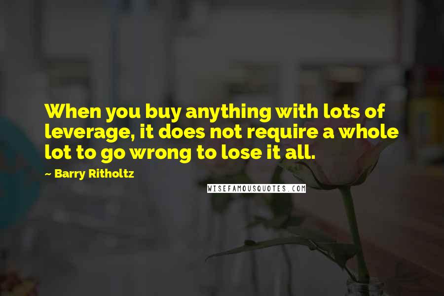 Barry Ritholtz Quotes: When you buy anything with lots of leverage, it does not require a whole lot to go wrong to lose it all.