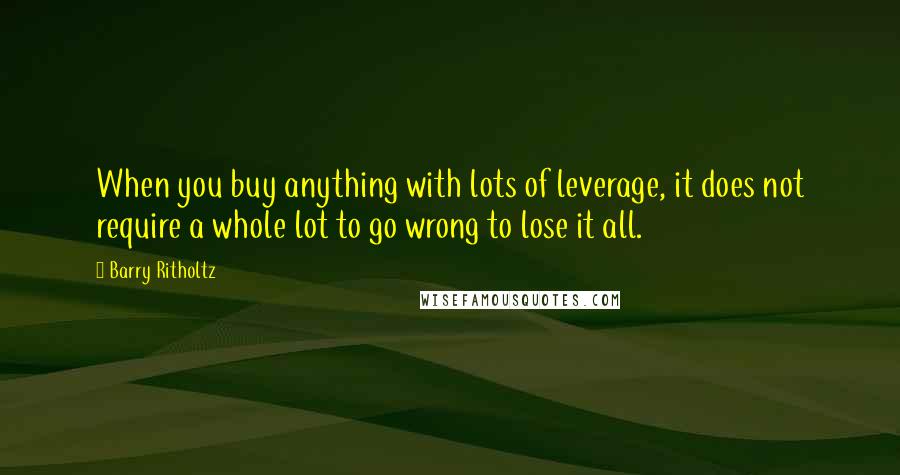 Barry Ritholtz Quotes: When you buy anything with lots of leverage, it does not require a whole lot to go wrong to lose it all.