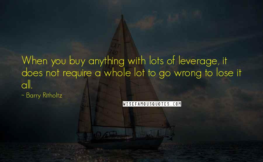 Barry Ritholtz Quotes: When you buy anything with lots of leverage, it does not require a whole lot to go wrong to lose it all.