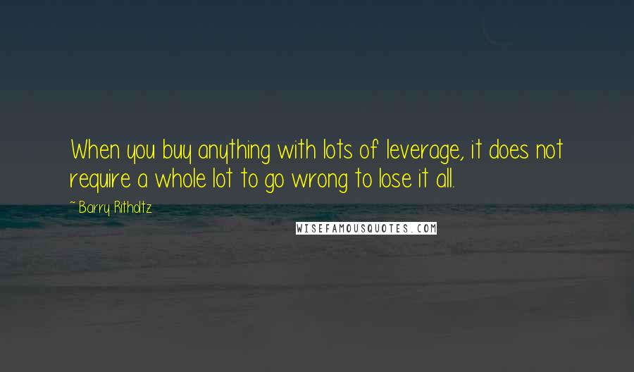 Barry Ritholtz Quotes: When you buy anything with lots of leverage, it does not require a whole lot to go wrong to lose it all.