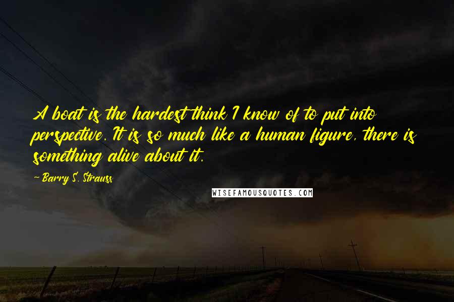 Barry S. Strauss Quotes: A boat is the hardest think I know of to put into perspective. It is so much like a human figure, there is something alive about it.