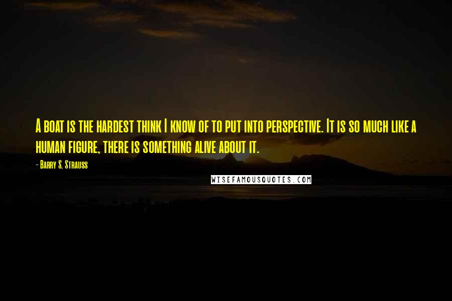 Barry S. Strauss Quotes: A boat is the hardest think I know of to put into perspective. It is so much like a human figure, there is something alive about it.