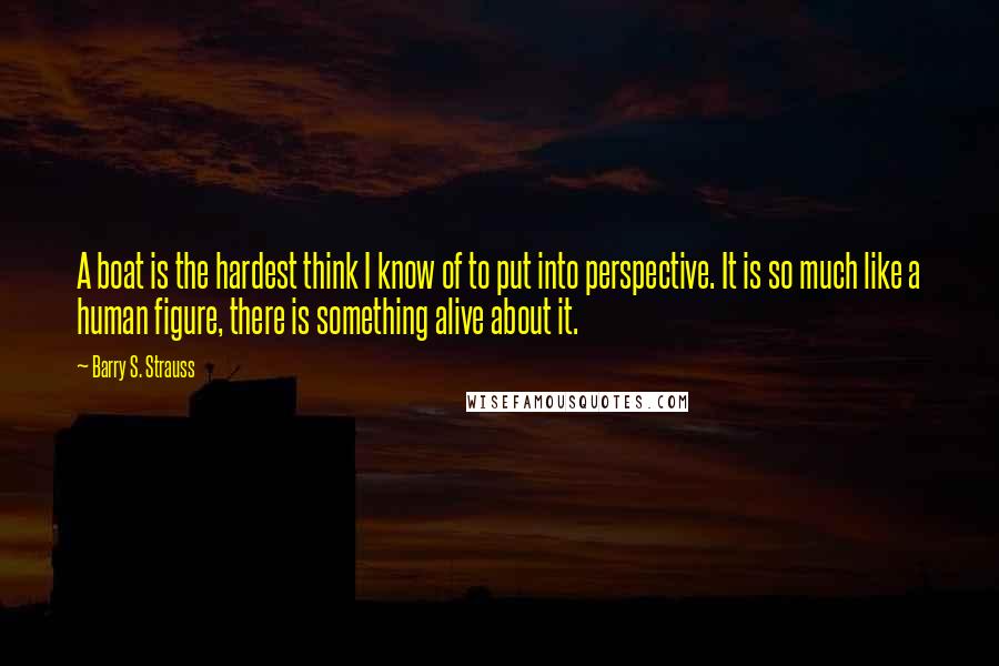 Barry S. Strauss Quotes: A boat is the hardest think I know of to put into perspective. It is so much like a human figure, there is something alive about it.