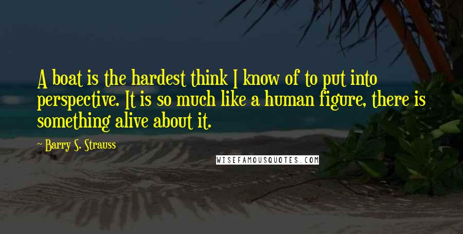 Barry S. Strauss Quotes: A boat is the hardest think I know of to put into perspective. It is so much like a human figure, there is something alive about it.