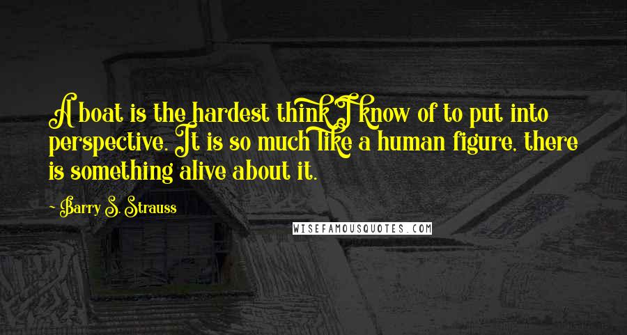 Barry S. Strauss Quotes: A boat is the hardest think I know of to put into perspective. It is so much like a human figure, there is something alive about it.
