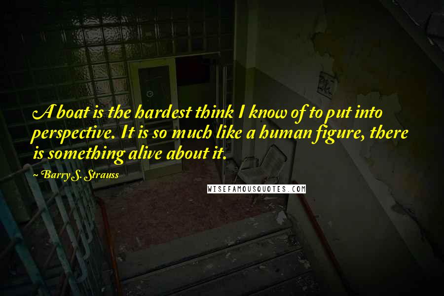 Barry S. Strauss Quotes: A boat is the hardest think I know of to put into perspective. It is so much like a human figure, there is something alive about it.