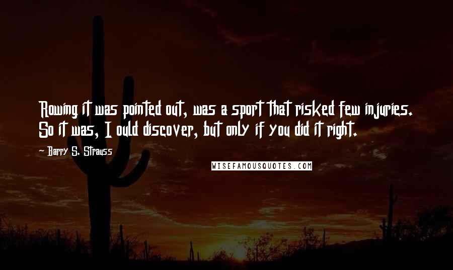 Barry S. Strauss Quotes: Rowing it was pointed out, was a sport that risked few injuries. So it was, I ould discover, but only if you did it right.