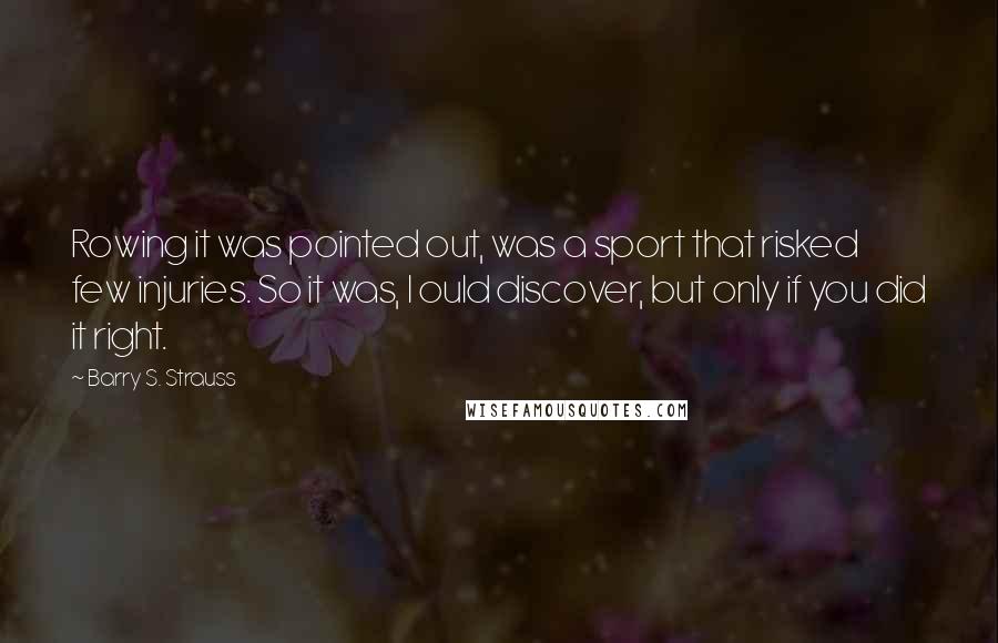 Barry S. Strauss Quotes: Rowing it was pointed out, was a sport that risked few injuries. So it was, I ould discover, but only if you did it right.