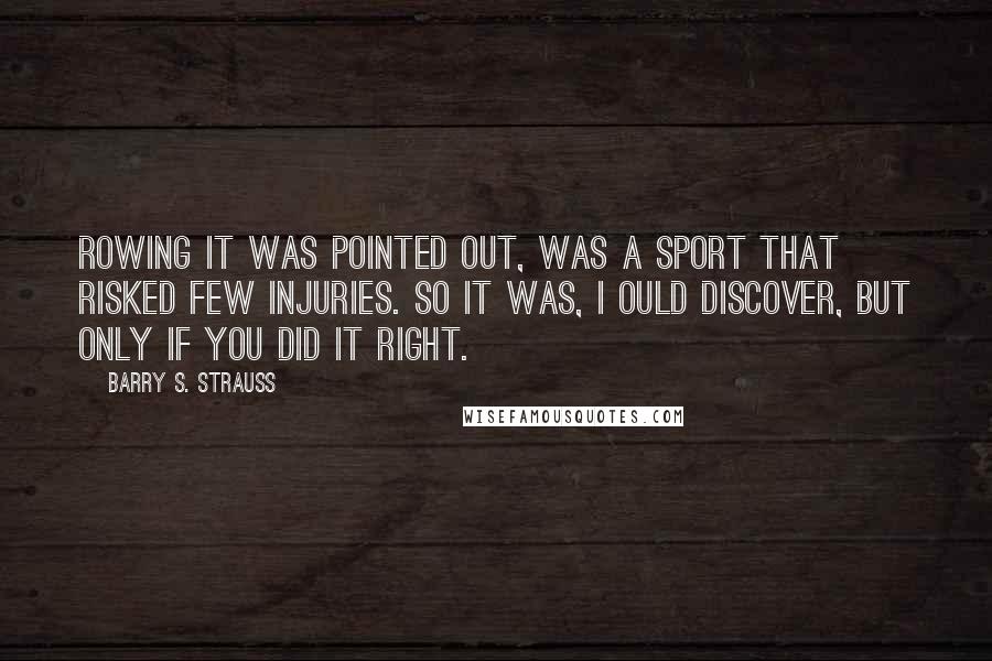 Barry S. Strauss Quotes: Rowing it was pointed out, was a sport that risked few injuries. So it was, I ould discover, but only if you did it right.