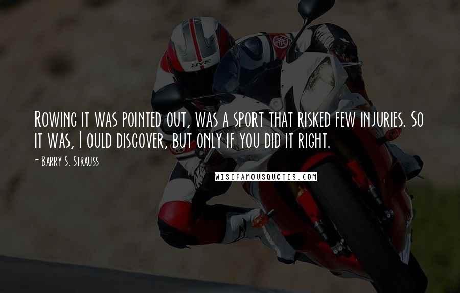 Barry S. Strauss Quotes: Rowing it was pointed out, was a sport that risked few injuries. So it was, I ould discover, but only if you did it right.