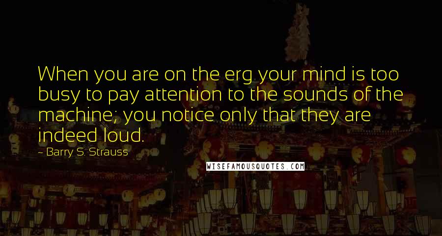 Barry S. Strauss Quotes: When you are on the erg your mind is too busy to pay attention to the sounds of the machine; you notice only that they are indeed loud.