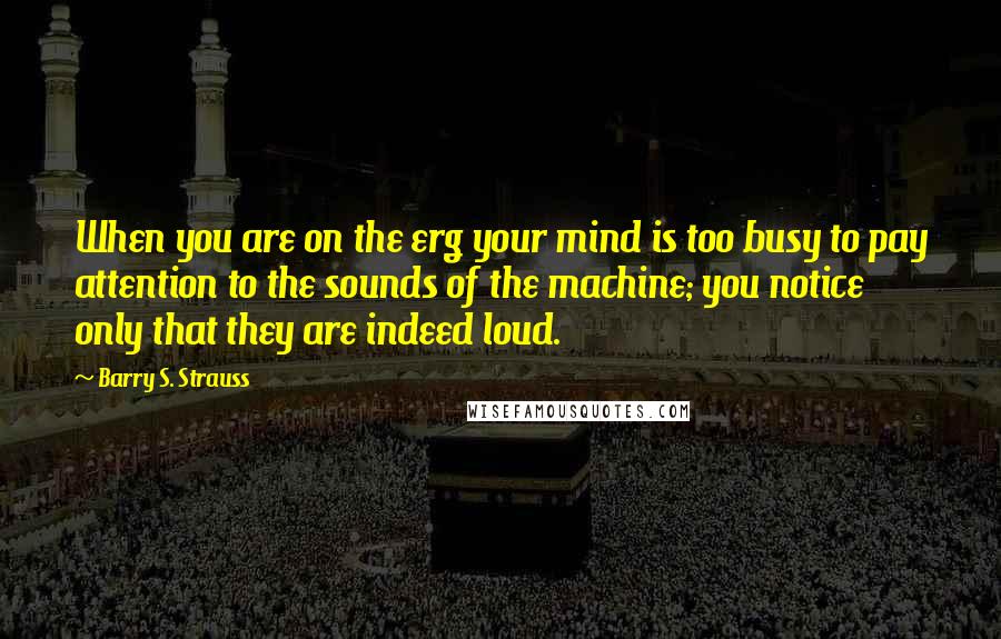 Barry S. Strauss Quotes: When you are on the erg your mind is too busy to pay attention to the sounds of the machine; you notice only that they are indeed loud.